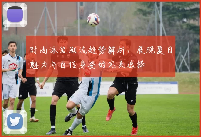 时尚泳装潮流趋势解析,展现夏日魅力与自信身姿的完美选择