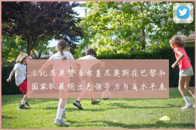 法比尼奥赞马尔基尼奥斯在巴黎和国家队展现出色领导力与高水平表现