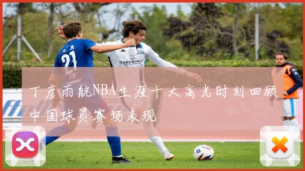 丁彦雨航NBA生涯十大高光时刻回顾中国球员赛场表现