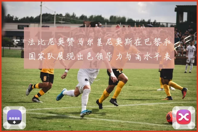 法比尼奥赞马尔基尼奥斯在巴黎和国家队展现出色领导力与高水平表现