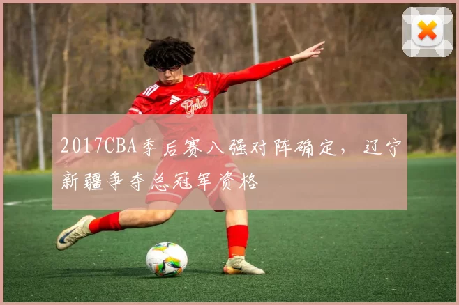 2017CBA季后赛八强对阵确定,辽宁新疆争夺总冠军资格