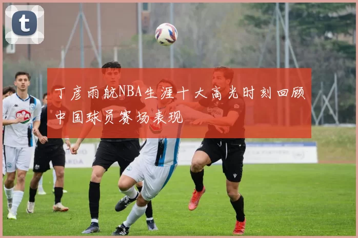 丁彦雨航NBA生涯十大高光时刻回顾中国球员赛场表现