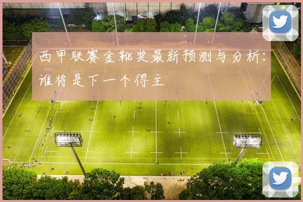 西甲联赛金靴奖最新预测与分析：谁将是下一个得主