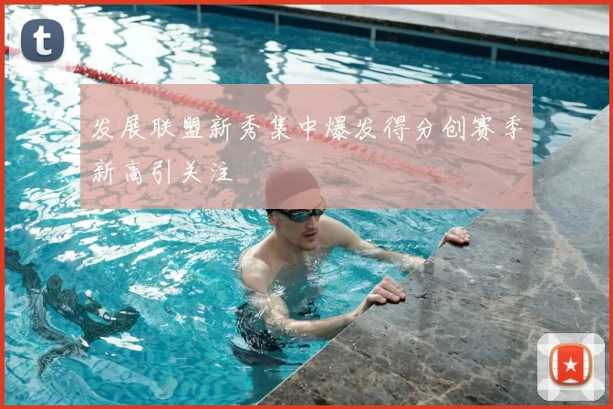 发展联盟新秀集中爆发得分创赛季新高引关注