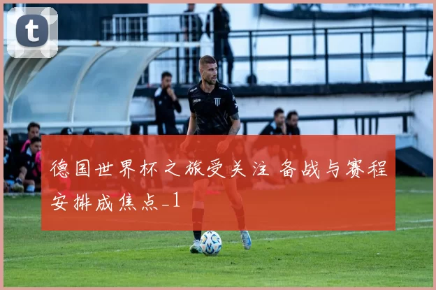德国世界杯之旅受关注 备战与赛程安排成焦点_1