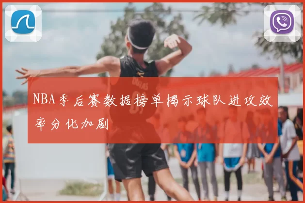 NBA季后赛数据榜单揭示球队进攻效率分化加剧