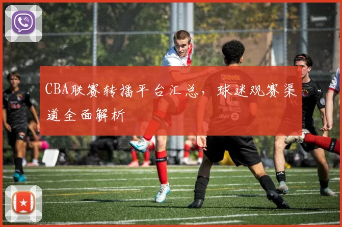 CBA联赛转播平台汇总,球迷观赛渠道全面解析