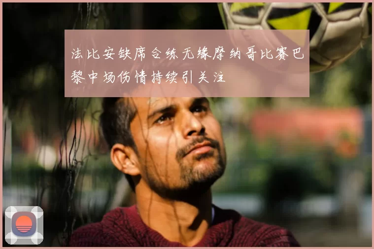 法比安缺席合练无缘摩纳哥比赛巴黎中场伤情持续引关注
