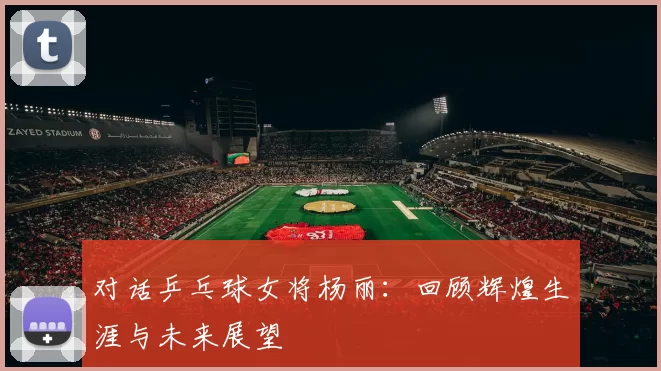 对话乒乓球女将杨丽:回顾辉煌生涯与未来展望
