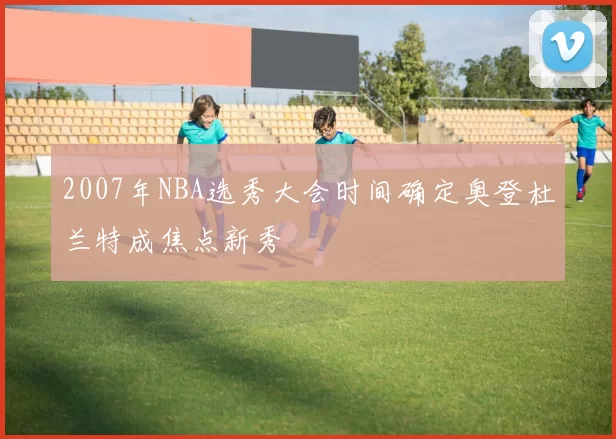 2007年NBA选秀大会时间确定奥登杜兰特成焦点新秀