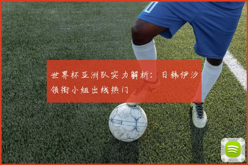 世界杯亚洲队实力解析:日韩伊沙领衔小组出线热门