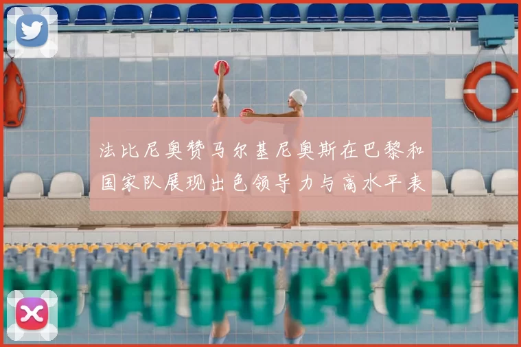 法比尼奥赞马尔基尼奥斯在巴黎和国家队展现出色领导力与高水平表现