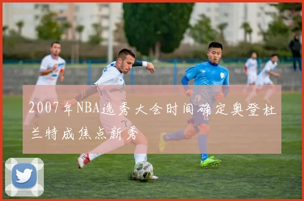 2007年NBA选秀大会时间确定奥登杜兰特成焦点新秀