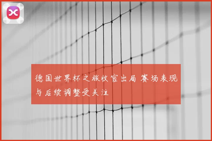 德国世界杯之旅收官出局 赛场表现与后续调整受关注