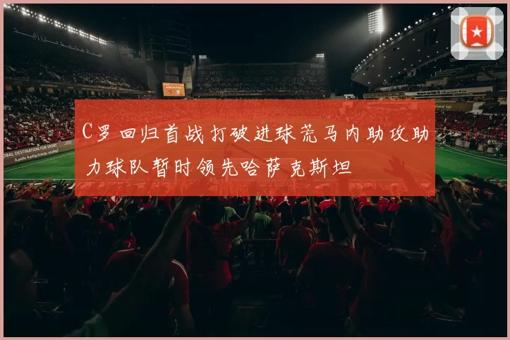 C罗回归首战打破进球荒马内助攻助力球队暂时领先哈萨克斯坦