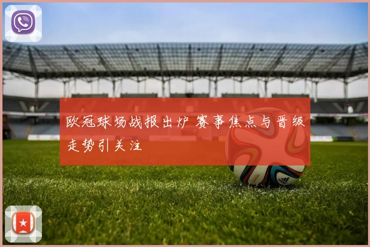 欧冠球场战报出炉 赛事焦点与晋级走势引关注
