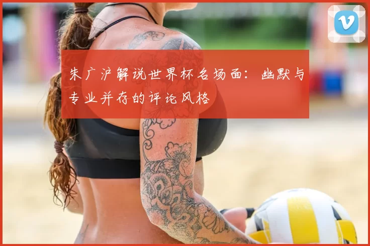 朱广沪解说世界杯名场面：幽默与专业并存的评论风格