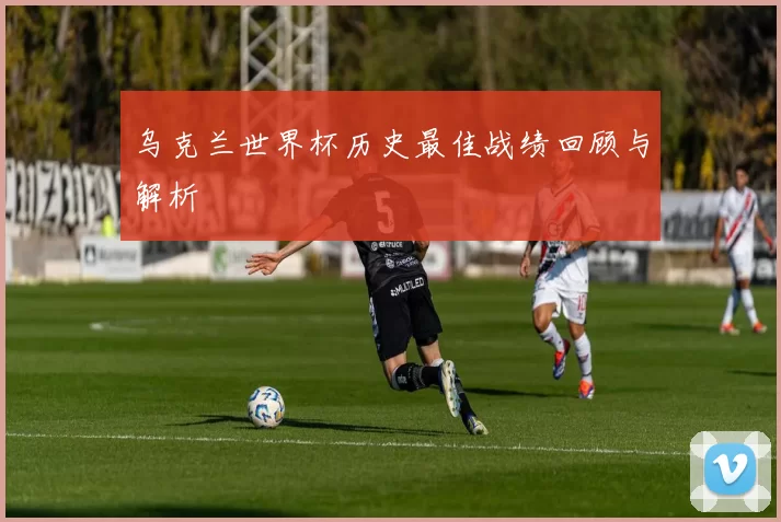 乌克兰世界杯历史最佳战绩回顾与解析