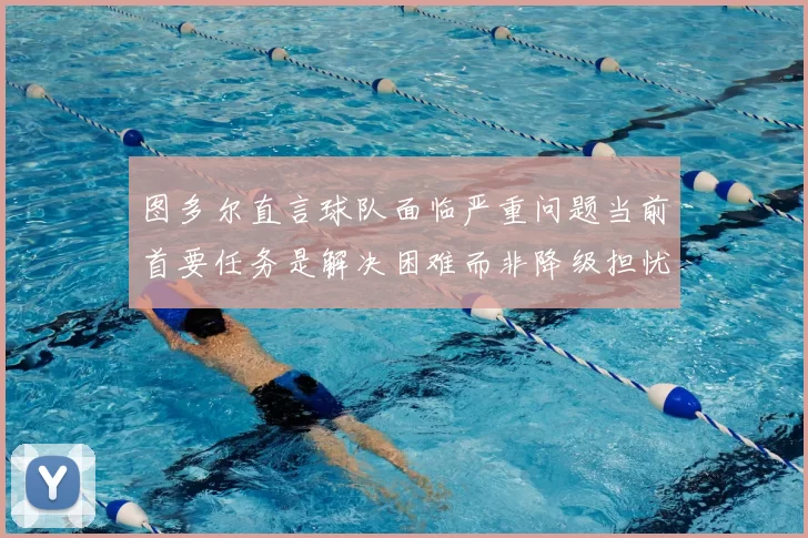 图多尔直言球队面临严重问题当前首要任务是解决困难而非降级担忧