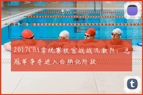 2017CBA常规赛收官战战况激烈,总冠军争夺进入白热化阶段