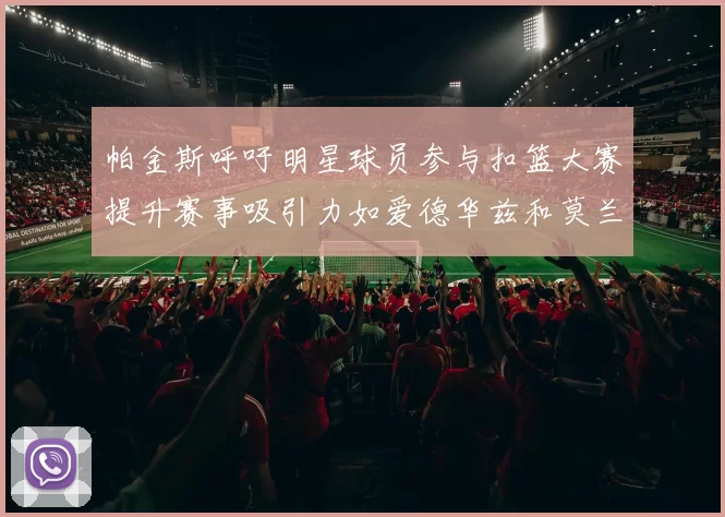 帕金斯呼吁明星球员参与扣篮大赛提升赛事吸引力如爱德华兹和莫兰特等人
