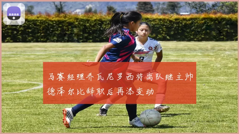 马赛经理乔瓦尼罗西将离队继主帅德泽尔比辞职后再添变动