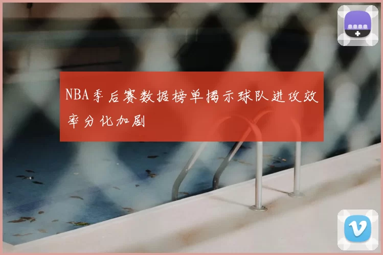 NBA季后赛数据榜单揭示球队进攻效率分化加剧