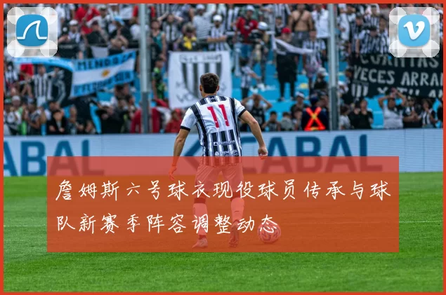 詹姆斯六号球衣现役球员传承与球队新赛季阵容调整动态