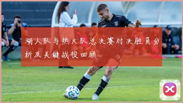 湖人队与热火队总决赛对决胜负分析及关键战役回顾