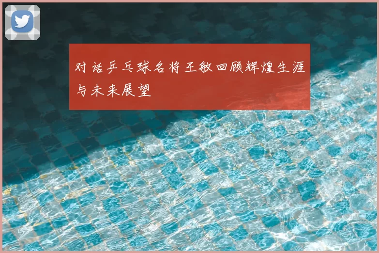 对话乒乓球名将王敏回顾辉煌生涯与未来展望
