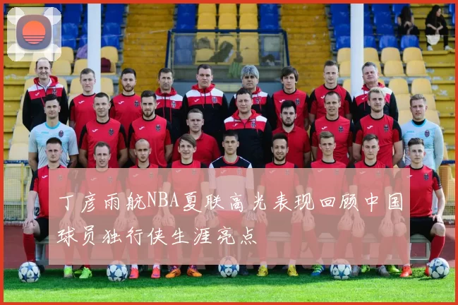 丁彦雨航NBA夏联高光表现回顾中国球员独行侠生涯亮点