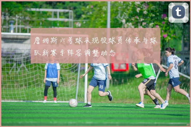詹姆斯六号球衣现役球员传承与球队新赛季阵容调整动态