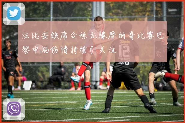 法比安缺席合练无缘摩纳哥比赛巴黎中场伤情持续引关注