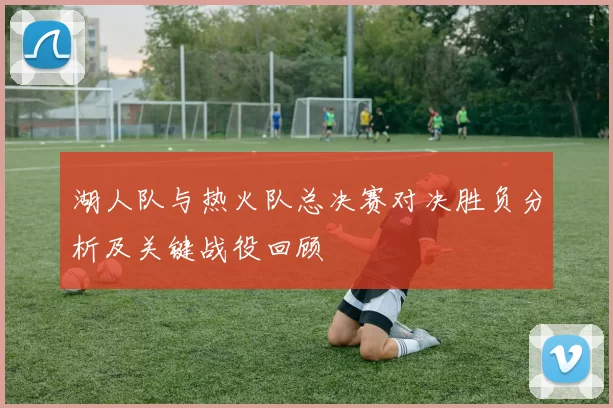 湖人队与热火队总决赛对决胜负分析及关键战役回顾