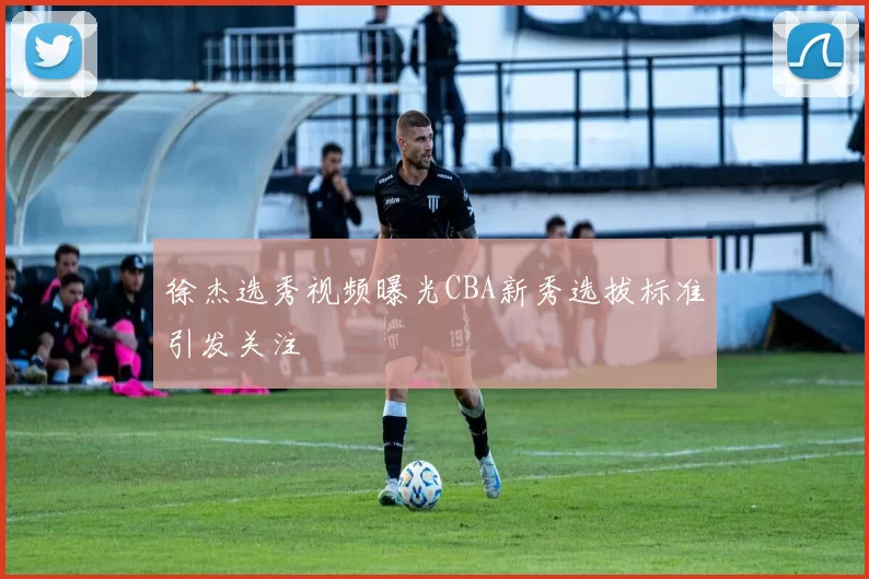 徐杰选秀视频曝光CBA新秀选拔标准引发关注
