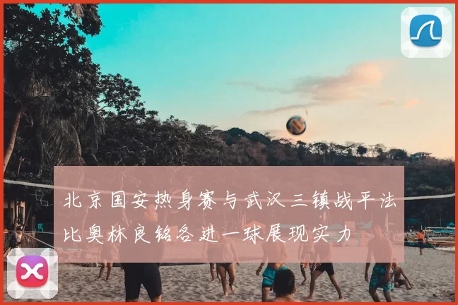北京国安热身赛与武汉三镇战平法比奥林良铭各进一球展现实力