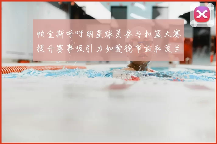 帕金斯呼吁明星球员参与扣篮大赛提升赛事吸引力如爱德华兹和莫兰特等人