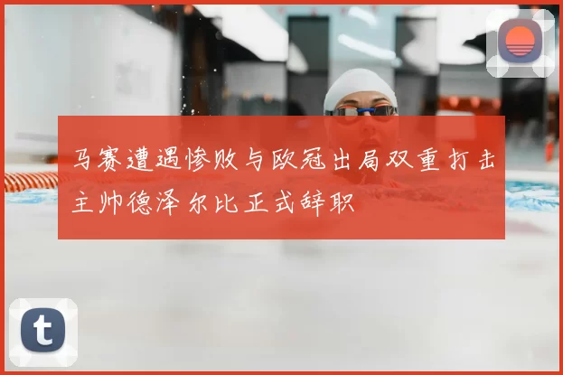 马赛遭遇惨败与欧冠出局双重打击主帅德泽尔比正式辞职