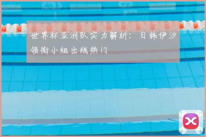 世界杯亚洲队实力解析:日韩伊沙领衔小组出线热门