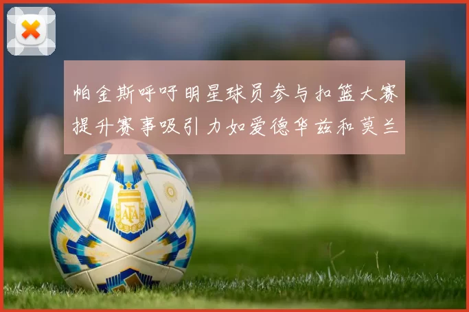 帕金斯呼吁明星球员参与扣篮大赛提升赛事吸引力如爱德华兹和莫兰特等人