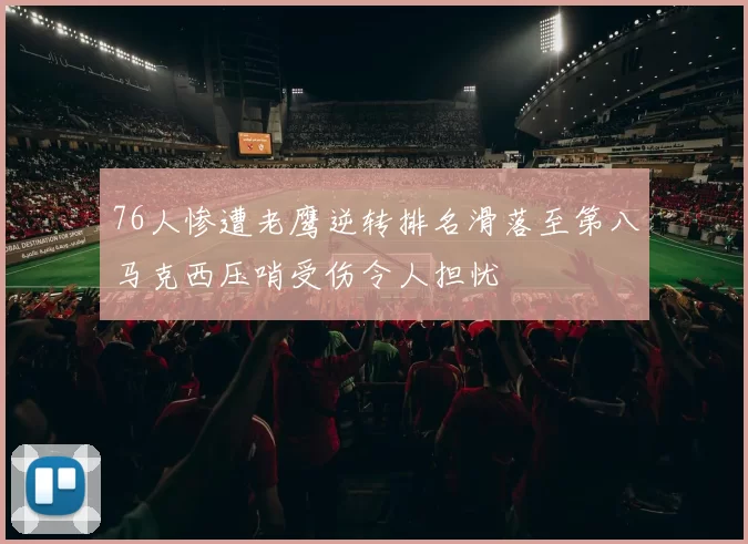 76人惨遭老鹰逆转排名滑落至第八马克西压哨受伤令人担忧