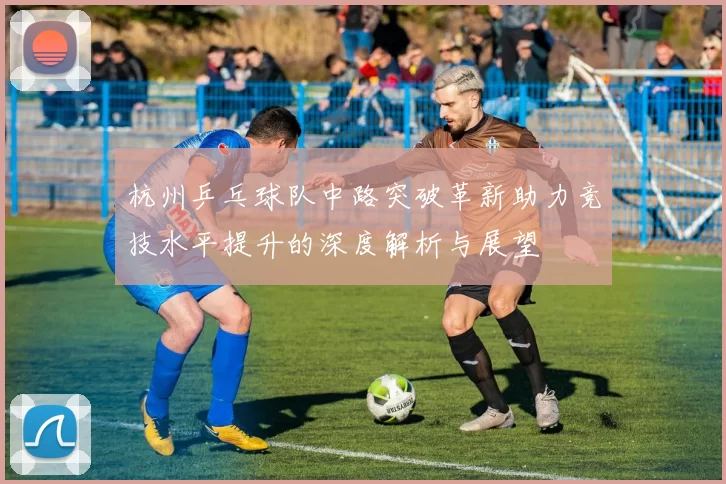 杭州乒乓球队中路突破革新助力竞技水平提升的深度解析与展望