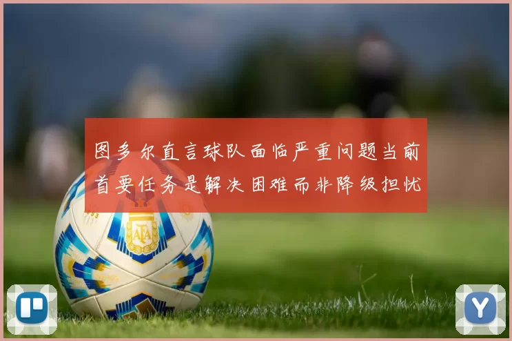 图多尔直言球队面临严重问题当前首要任务是解决困难而非降级担忧