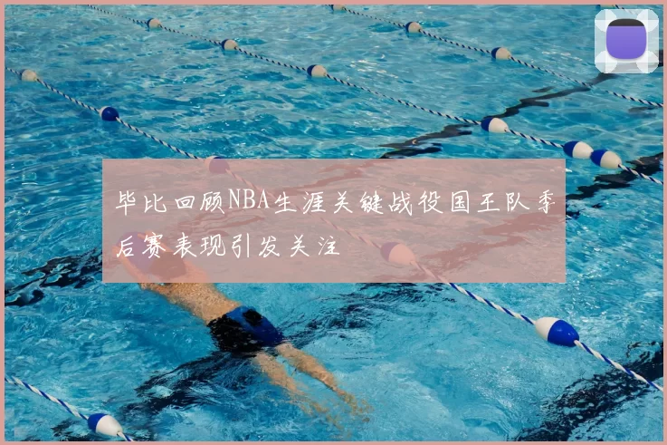 毕比回顾NBA生涯关键战役国王队季后赛表现引发关注