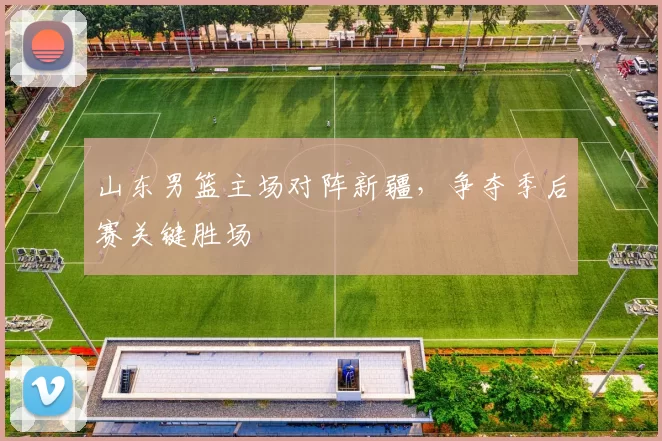 山东男篮主场对阵新疆，争夺季后赛关键胜场