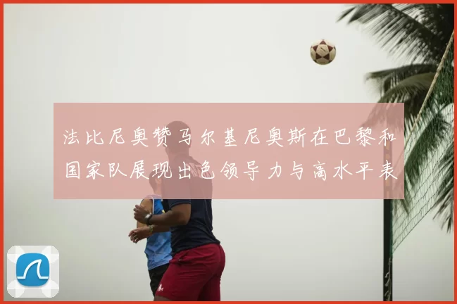 法比尼奥赞马尔基尼奥斯在巴黎和国家队展现出色领导力与高水平表现