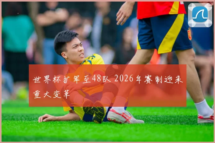 世界杯扩军至48队 2026年赛制迎来重大变革