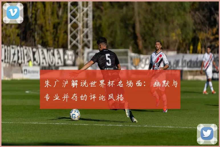 朱广沪解说世界杯名场面:幽默与专业并存的评论风格