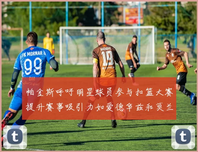 帕金斯呼吁明星球员参与扣篮大赛提升赛事吸引力如爱德华兹和莫兰特等人