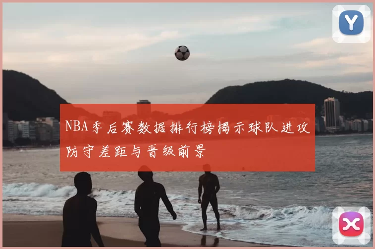 NBA季后赛数据排行榜揭示球队进攻防守差距与晋级前景